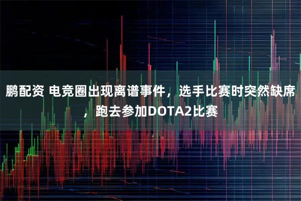 鹏配资 电竞圈出现离谱事件，选手比赛时突然缺席，跑去参加DOTA2比赛