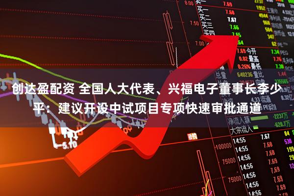 创达盈配资 全国人大代表、兴福电子董事长李少平：建议开设中试项目专项快速审批通道