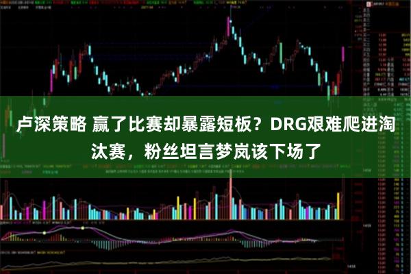 卢深策略 赢了比赛却暴露短板？DRG艰难爬进淘汰赛，粉丝坦言梦岚该下场了