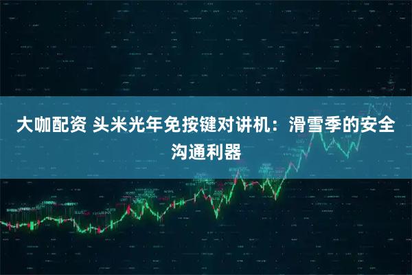 大咖配资 头米光年免按键对讲机：滑雪季的安全沟通利器