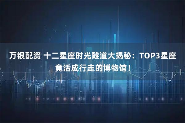 万银配资 十二星座时光隧道大揭秘：TOP3星座竟活成行走的博物馆！