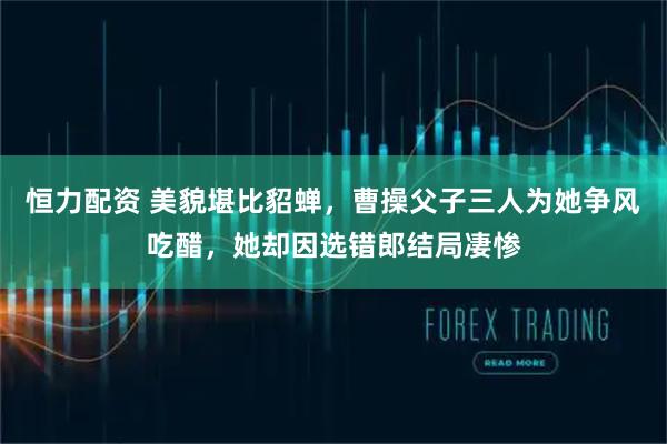 恒力配资 美貌堪比貂蝉，曹操父子三人为她争风吃醋，她却因选错郎结局凄惨