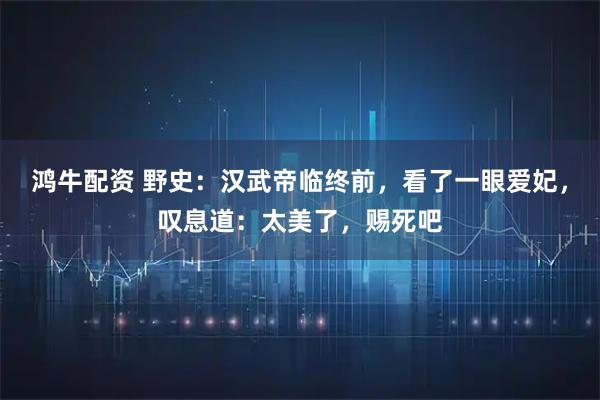 鸿牛配资 野史:汉武帝临终前,看了一眼爱妃,叹息道:太美了,赐死吧