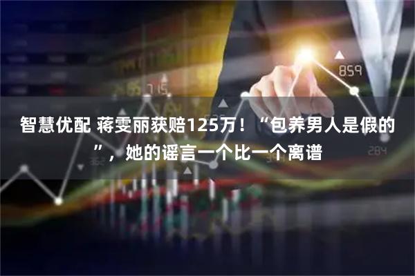 智慧优配 蒋雯丽获赔125万！“包养男人是假的”，她的谣言一个比一个离谱