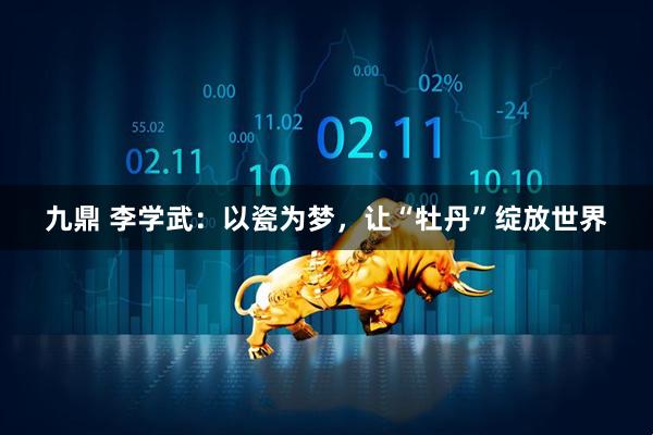 九鼎 李学武：以瓷为梦，让“牡丹”绽放世界