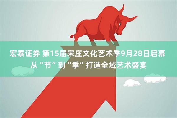 宏泰证券 第15届宋庄文化艺术季9月28日启幕 从“节”到“季”打造全域艺术盛宴