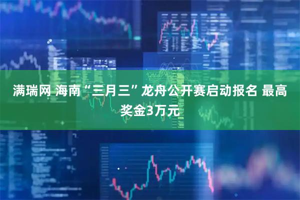 满瑞网 海南“三月三”龙舟公开赛启动报名 最高奖金3万元