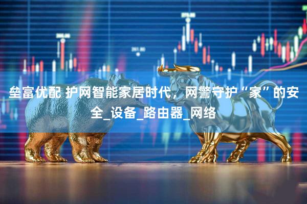 垒富优配 护网智能家居时代，网警守护“家”的安全_设备_路由器_网络
