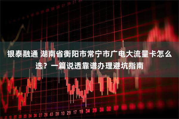 银泰融通 湖南省衡阳市常宁市广电大流量卡怎么选？一篇说透靠谱办理避坑指南