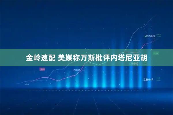 金岭速配 美媒称万斯批评内塔尼亚胡