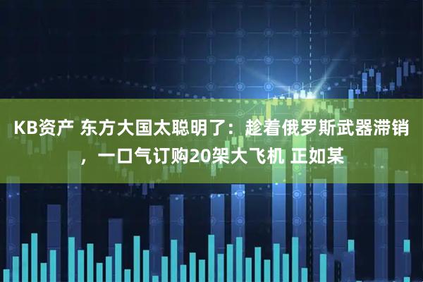 KB资产 东方大国太聪明了：趁着俄罗斯武器滞销，一口气订购20架大飞机 正如某