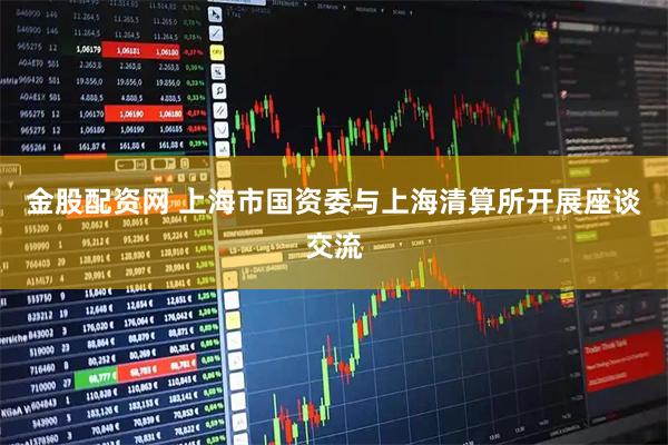 金股配资网 上海市国资委与上海清算所开展座谈交流