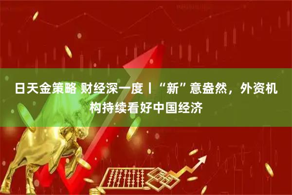 日天金策略 财经深一度丨“新”意盎然，外资机构持续看好中国经济