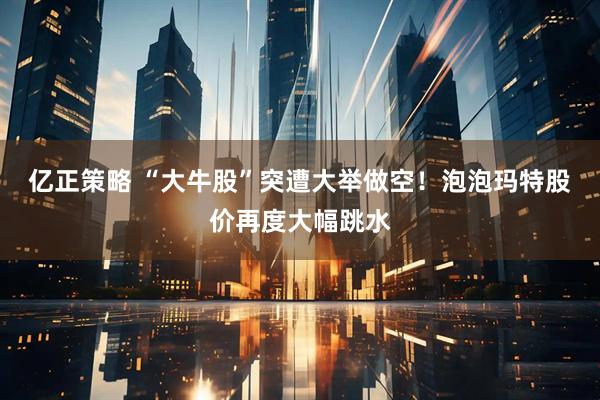 亿正策略 “大牛股”突遭大举做空！泡泡玛特股价再度大幅跳水